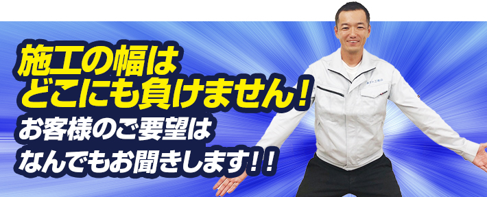 施工の幅はどこにも負けません！お客様のご要望はなんでもお聞きします！！